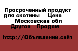 Просроченный продукт для скотины  › Цена ­ 12 - Московская обл. Другое » Продам   